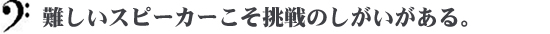 難しいスピーカーこそ挑戦のしがいがある。