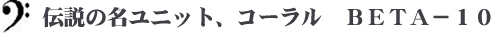 伝説の名ユニット、コーラル　ＢＥＴＡ－１０